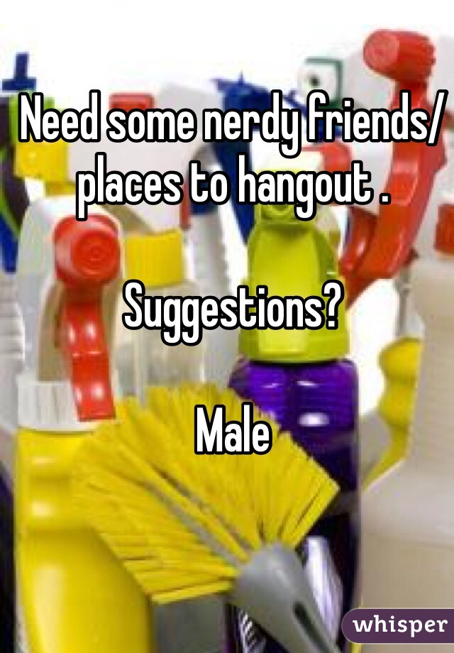 Need some nerdy friends/places to hangout .

Suggestions?

Male