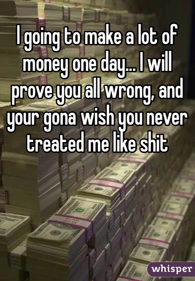 I going to make a lot of money one day... I will prove you all wrong, and your gona wish you never treated me like shit