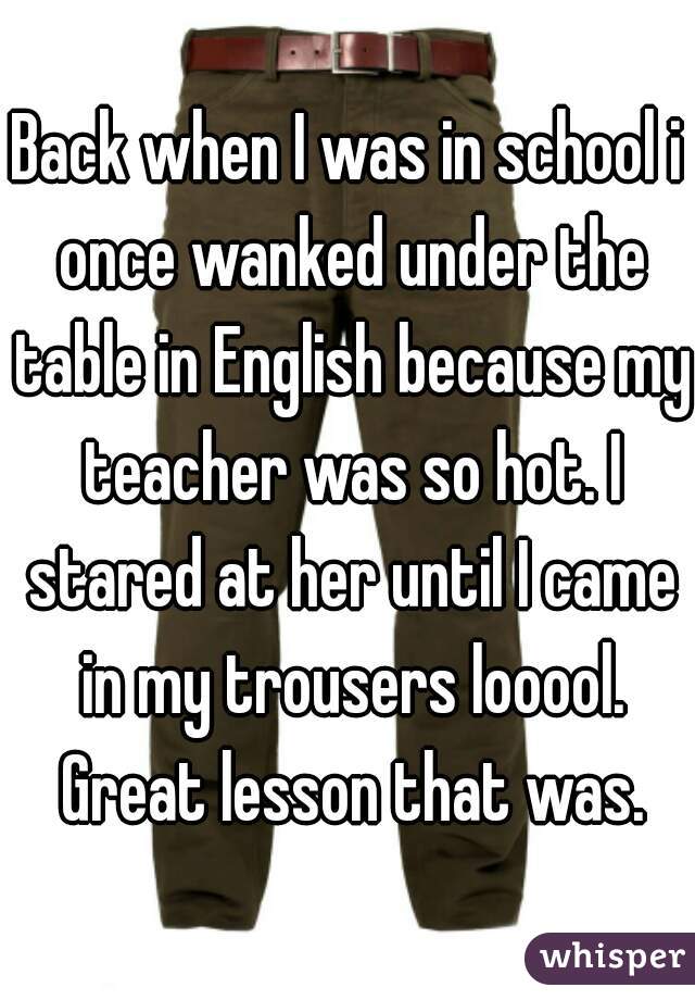 Back when I was in school i once wanked under the table in English because my teacher was so hot. I stared at her until I came in my trousers looool. Great lesson that was.