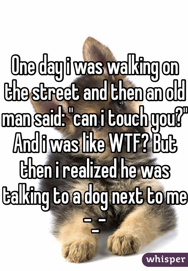 One day i was walking on the street and then an old man said: "can i touch you?" And i was like WTF? But then i realized he was talking to a dog next to me -_-