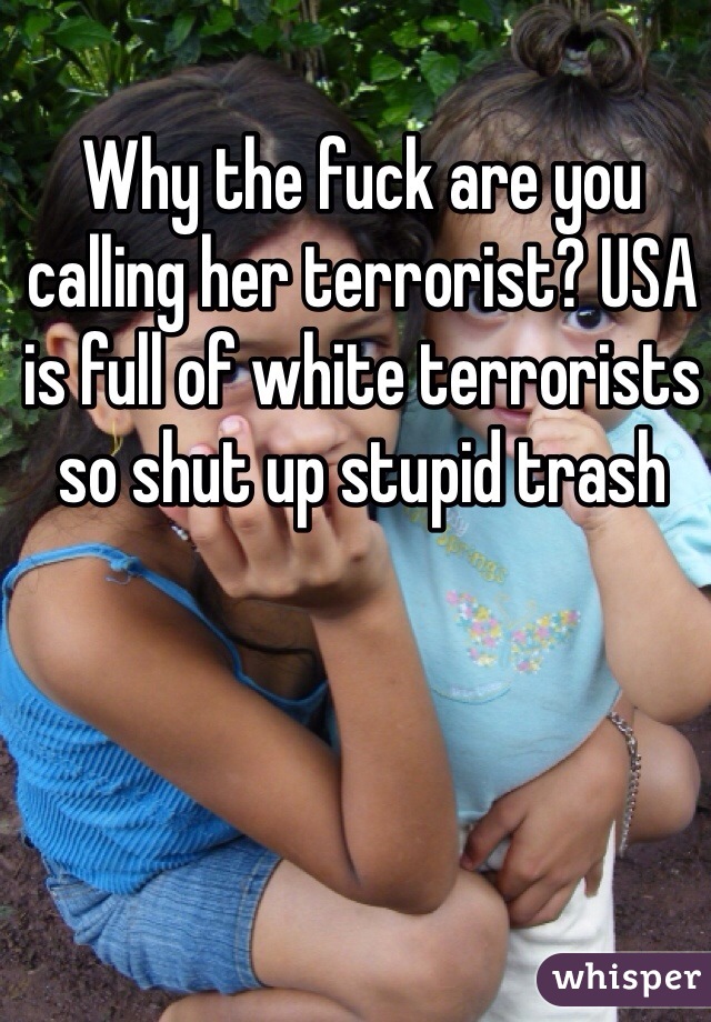 Why the fuck are you calling her terrorist? USA is full of white terrorists so shut up stupid trash 