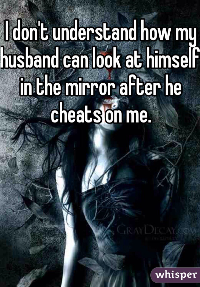 I don't understand how my husband can look at himself in the mirror after he cheats on me. 