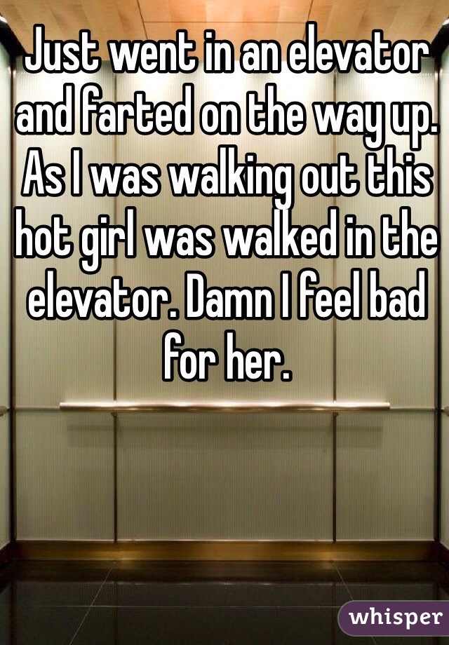 Just went in an elevator and farted on the way up.  As I was walking out this hot girl was walked in the elevator. Damn I feel bad for her. 