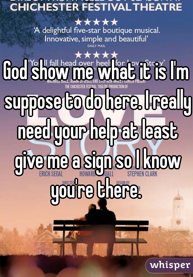 God show me what it is I'm suppose to do here. I really need your help at least give me a sign so I know you're there. 