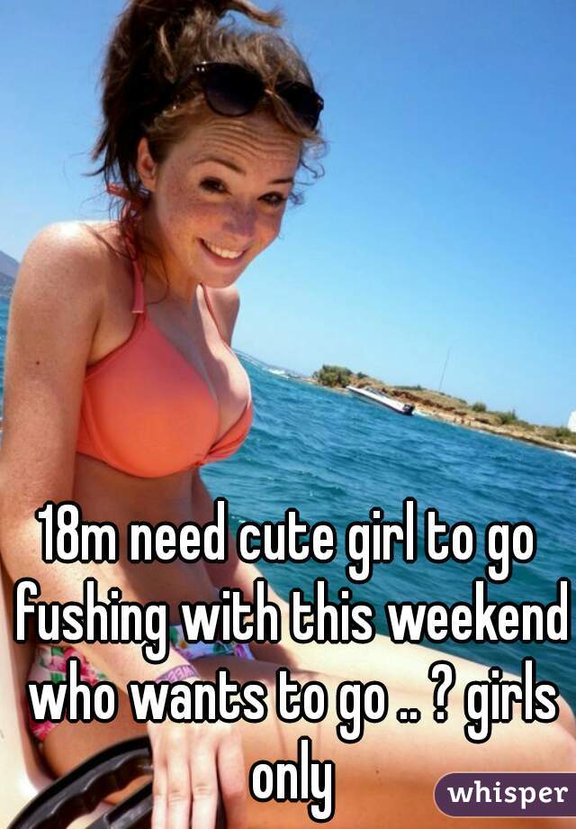 18m need cute girl to go fushing with this weekend who wants to go .. ? girls only