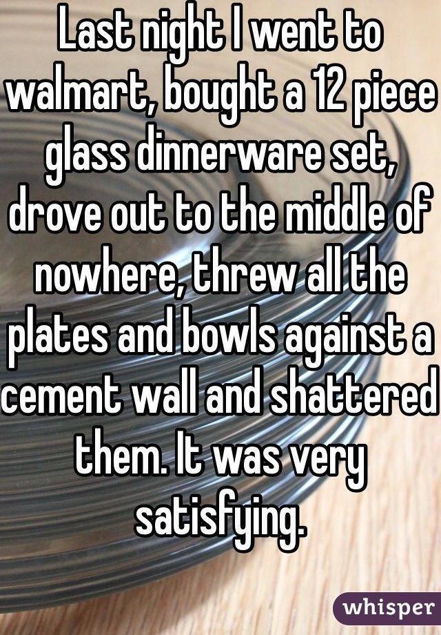 Last night I went to walmart, bought a 12 piece glass dinnerware set, drove out to the middle of nowhere, threw all the plates and bowls against a cement wall and shattered them. It was very satisfying.