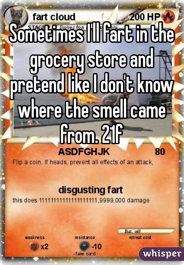 Sometimes I'll fart in the grocery store and pretend like I don't know where the smell came from. 21f