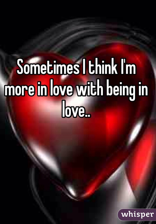 Sometimes I think I'm more in love with being in love..