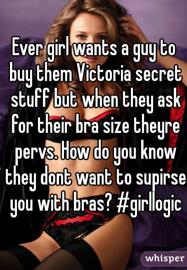 Ever girl wants a guy to buy them Victoria secret stuff but when they ask for their bra size theyre pervs. How do you know they dont want to supirse you with bras? #girllogic