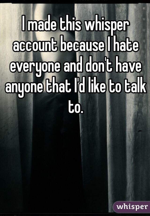 I made this whisper account because I hate everyone and don't have anyone that I'd like to talk to.