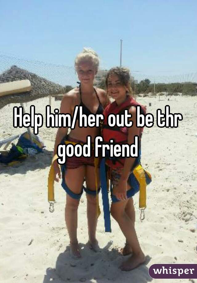 Help him/her out be thr good friend 