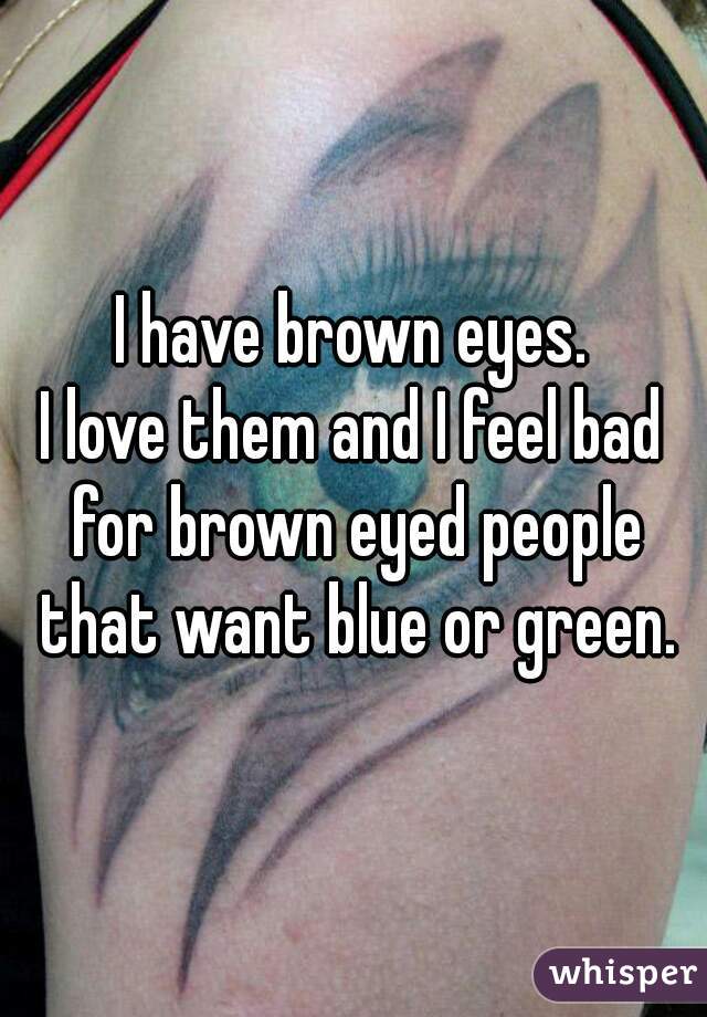 I have brown eyes.
I love them and I feel bad for brown eyed people that want blue or green.