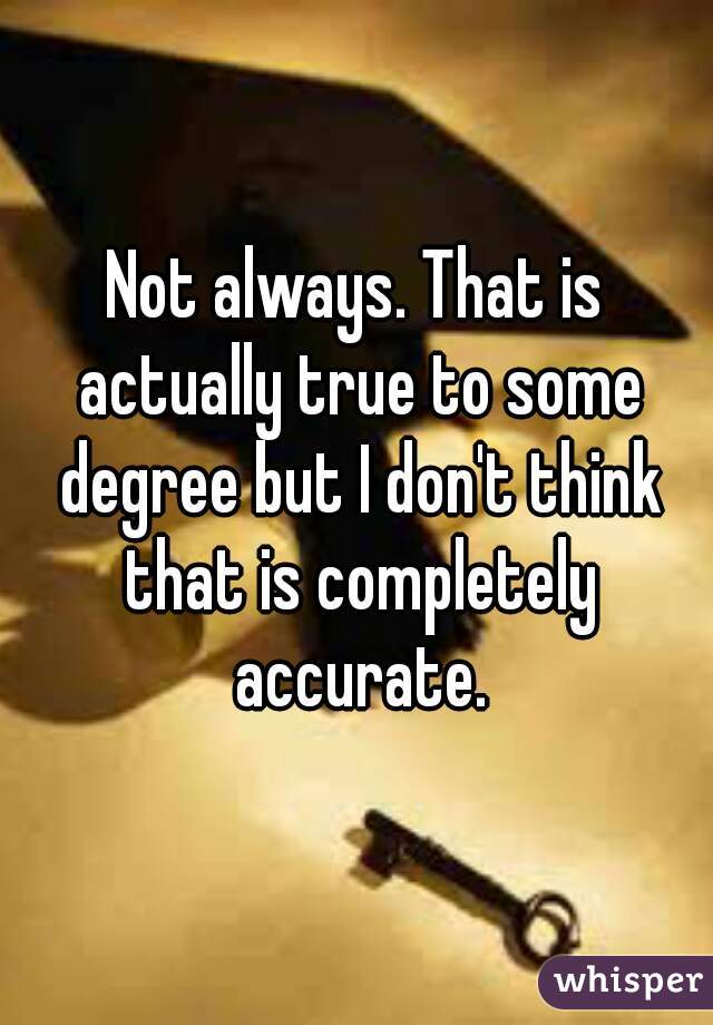 Not always. That is actually true to some degree but I don't think that is completely accurate.