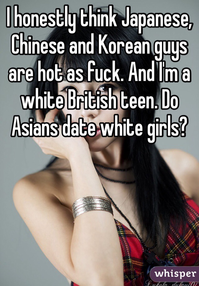 I honestly think Japanese, Chinese and Korean guys are hot as fuck. And I'm a white British teen. Do Asians date white girls?