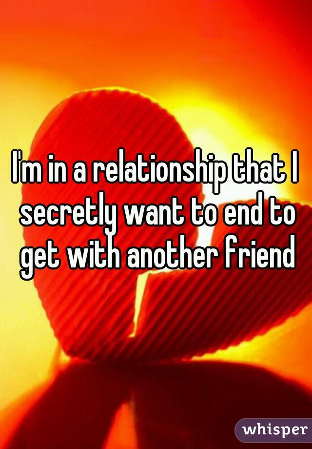 I'm in a relationship that I secretly want to end to get with another friend