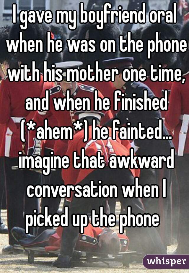 I gave my boyfriend oral when he was on the phone with his mother one time, and when he finished (*ahem*) he fainted... imagine that awkward conversation when I picked up the phone  