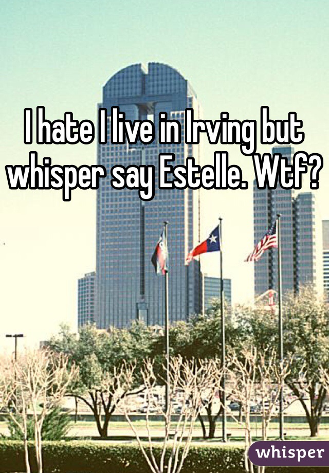 I hate I live in Irving but whisper say Estelle. Wtf?