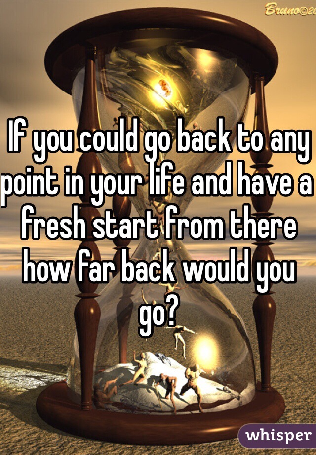 If you could go back to any point in your life and have a fresh start from there how far back would you go?