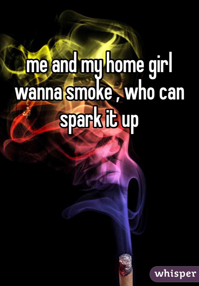 me and my home girl wanna smoke , who can spark it up