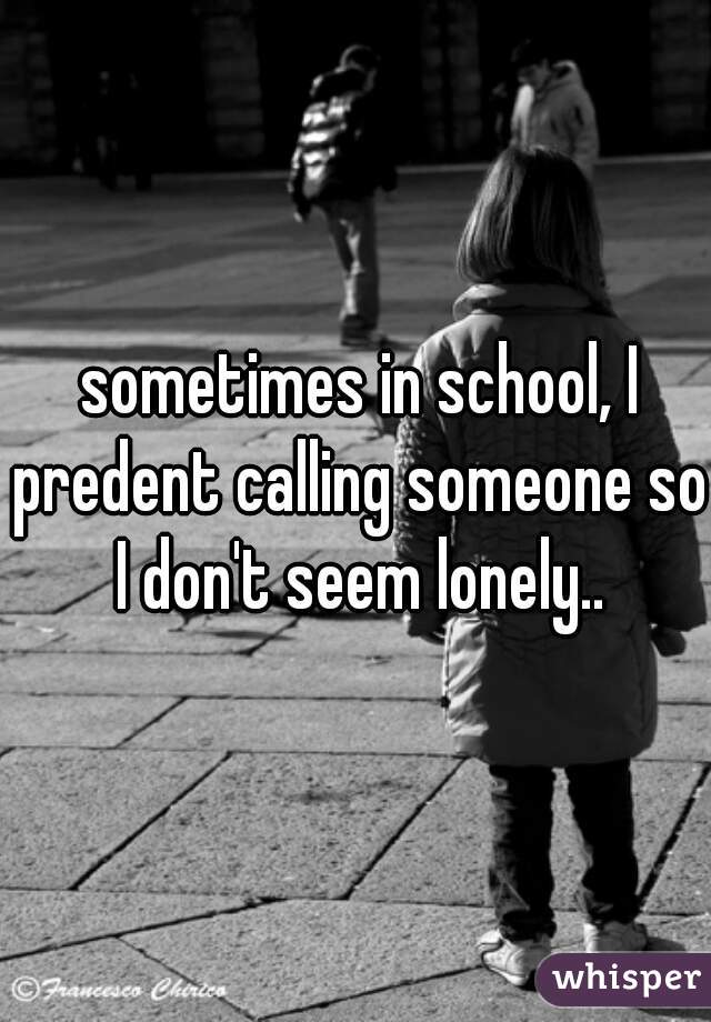  sometimes in school, I predent calling someone so I don't seem lonely..