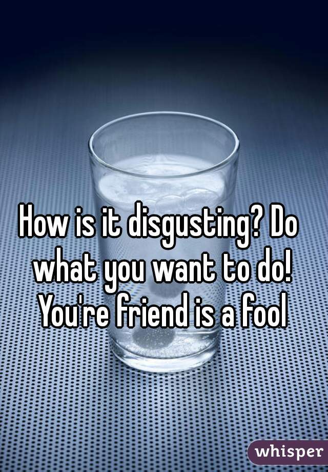 How is it disgusting? Do what you want to do! You're friend is a fool