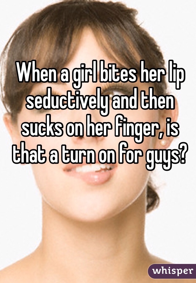 When a girl bites her lip seductively and then sucks on her finger, is that a turn on for guys? 