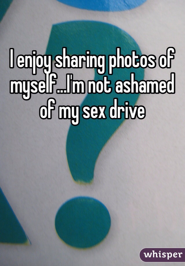 I enjoy sharing photos of myself...I'm not ashamed of my sex drive