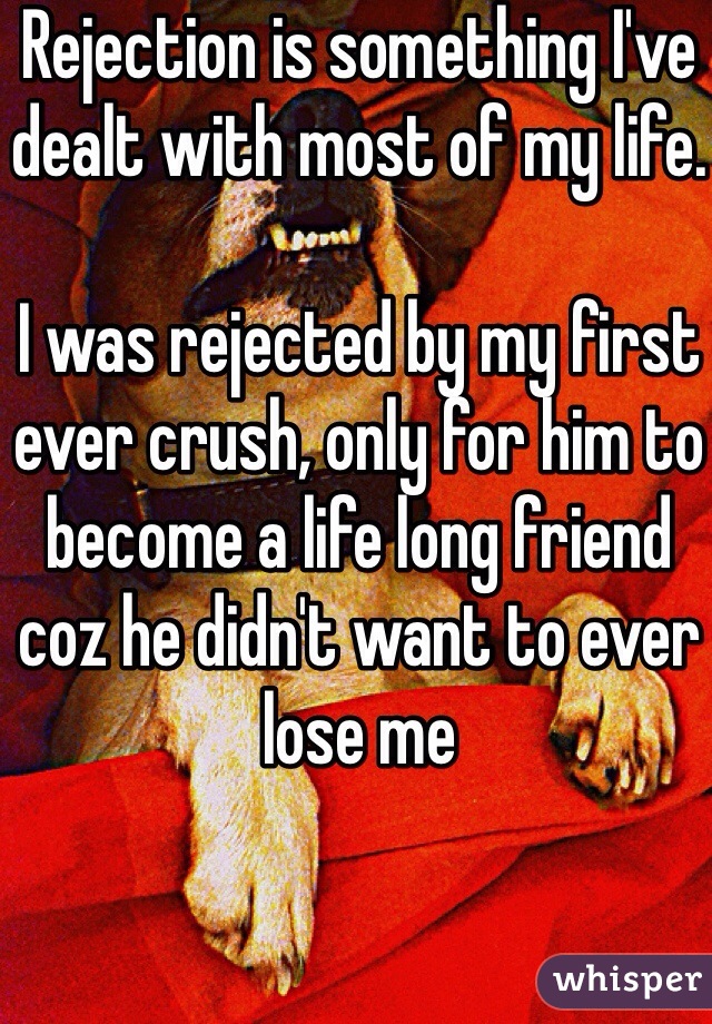 Rejection is something I've dealt with most of my life.

I was rejected by my first ever crush, only for him to become a life long friend coz he didn't want to ever lose me 