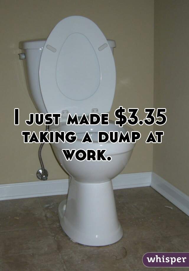 I just made $3.35 taking a dump at work.  