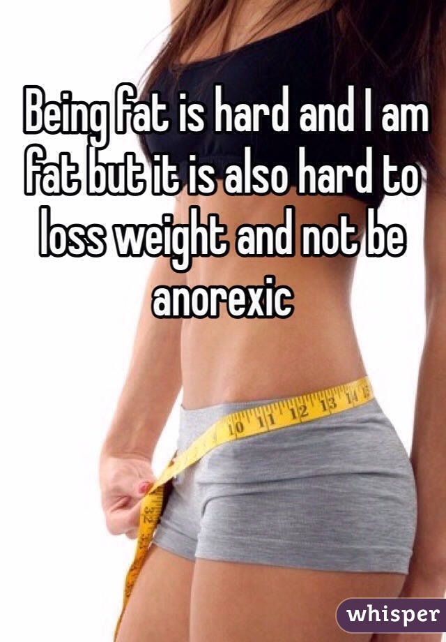  Being fat is hard and I am fat but it is also hard to loss weight and not be anorexic  