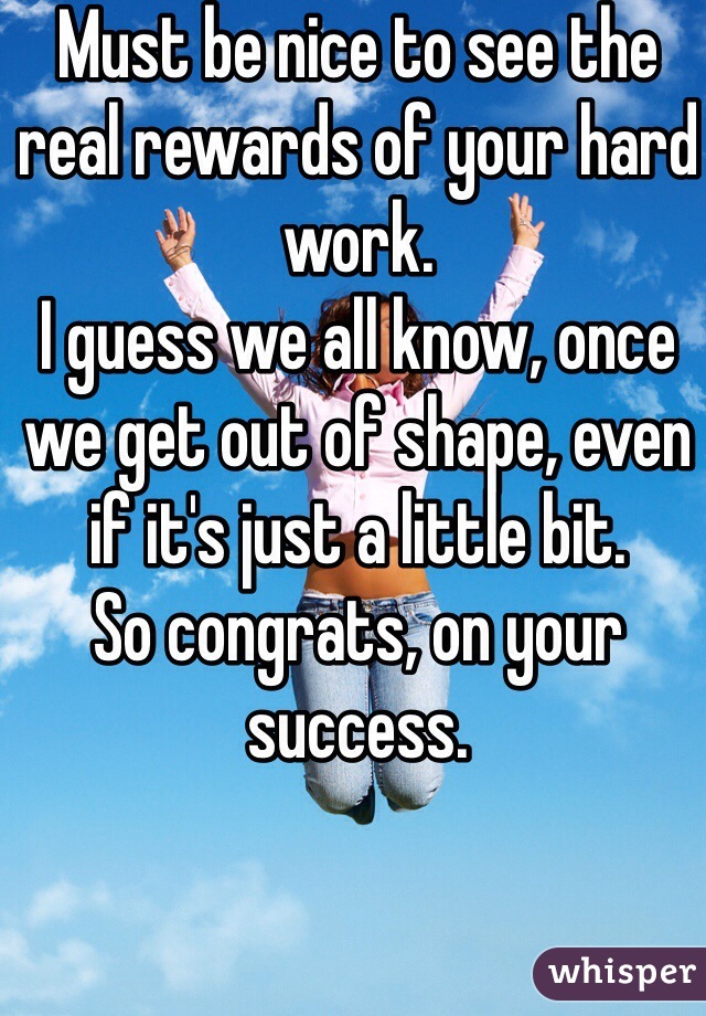 Must be nice to see the real rewards of your hard work.
I guess we all know, once we get out of shape, even if it's just a little bit.
So congrats, on your success.