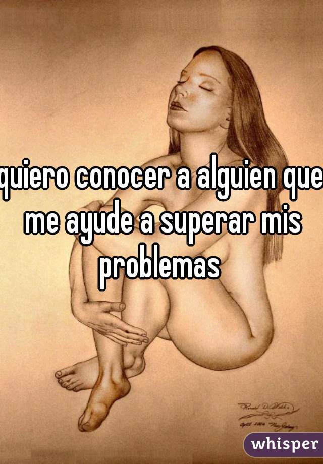 quiero conocer a alguien que me ayude a superar mis problemas 
.