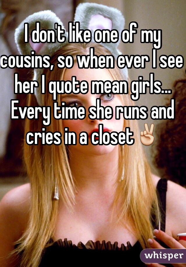 I don't like one of my cousins, so when ever I see her I quote mean girls... Every time she runs and cries in a closet✌️