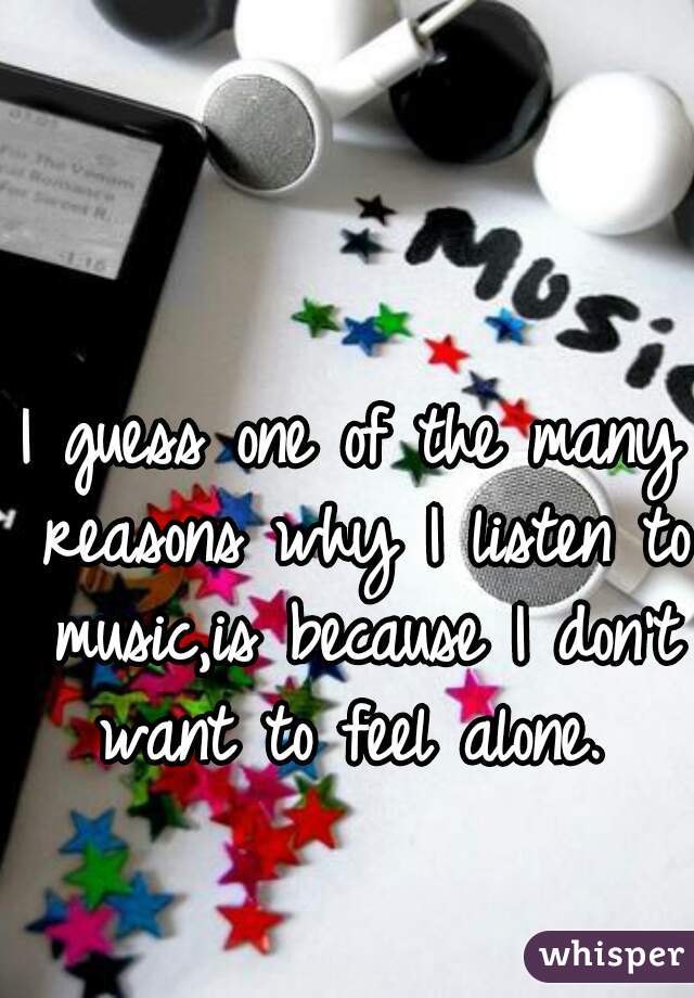 I guess one of the many reasons why I listen to music,is because I don't want to feel alone. 