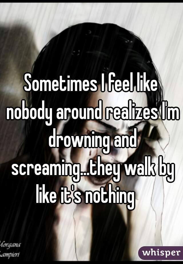 Sometimes I feel like nobody around realizes I'm drowning and screaming...they walk by like it's nothing    