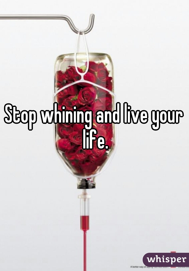 Stop whining and live your life.
