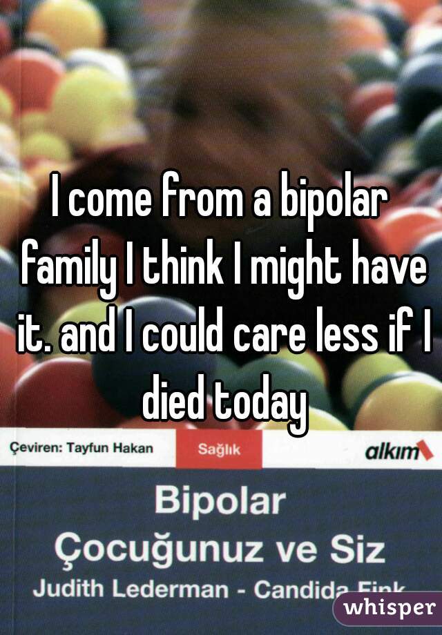 I come from a bipolar family I think I might have it. and I could care less if I died today