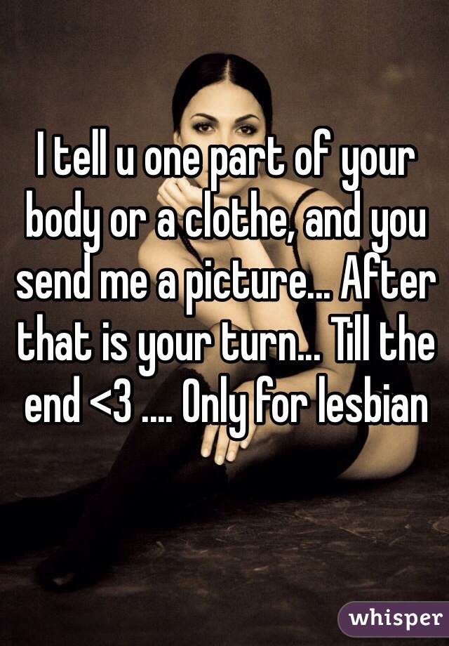 I tell u one part of your body or a clothe, and you send me a picture... After that is your turn... Till the end <3 .... Only for lesbian