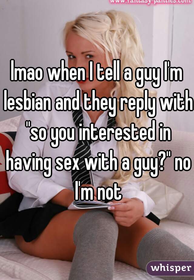 lmao when I tell a guy I'm lesbian and they reply with "so you interested in having sex with a guy?" no I'm not