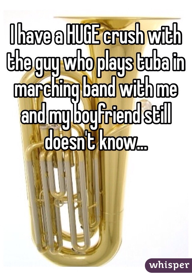 I have a HUGE crush with the guy who plays tuba in marching band with me and my boyfriend still doesn't know...