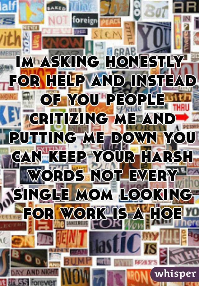 im asking honestly for help and instead of you people critizing me and putting me down you can keep your harsh words not every single mom looking for work is a hoe