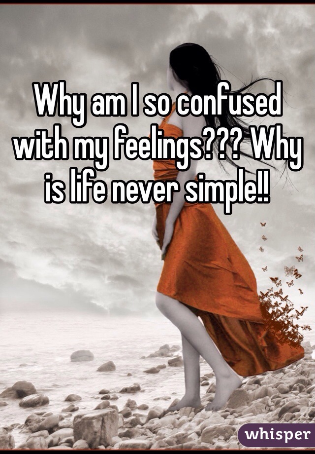 Why am I so confused with my feelings??? Why is life never simple!! 