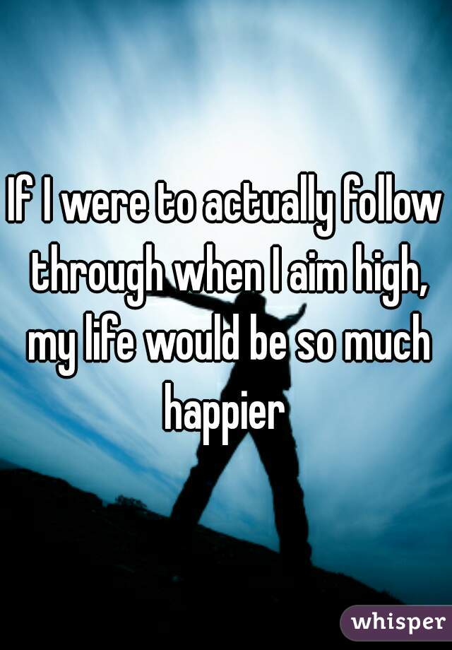 If I were to actually follow through when I aim high, my life would be so much happier 