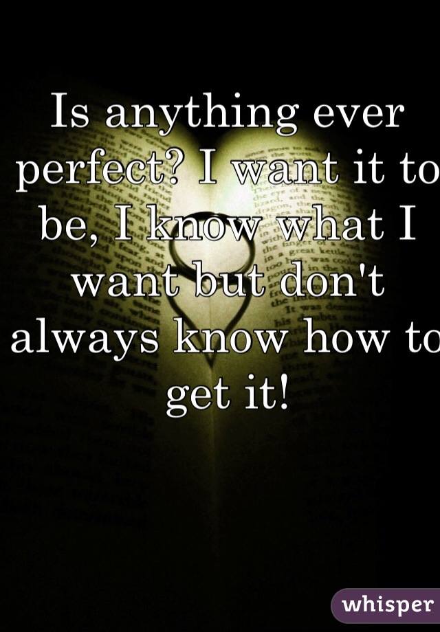 Is anything ever perfect? I want it to be, I know what I want but don't always know how to get it! 