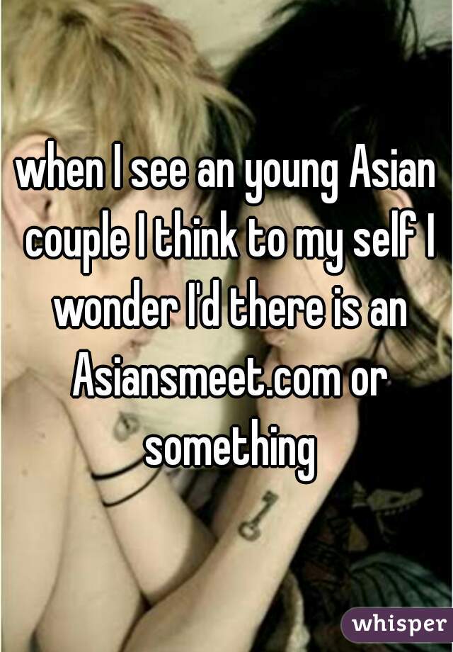 when I see an young Asian couple I think to my self I wonder I'd there is an Asiansmeet.com or something