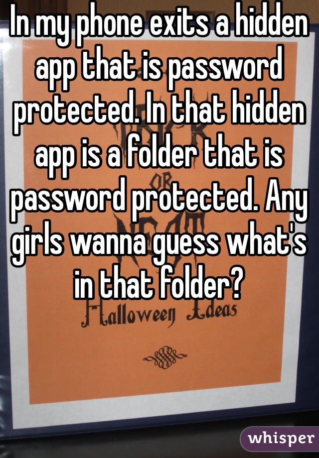 In my phone exits a hidden app that is password protected. In that hidden app is a folder that is password protected. Any girls wanna guess what's in that folder?