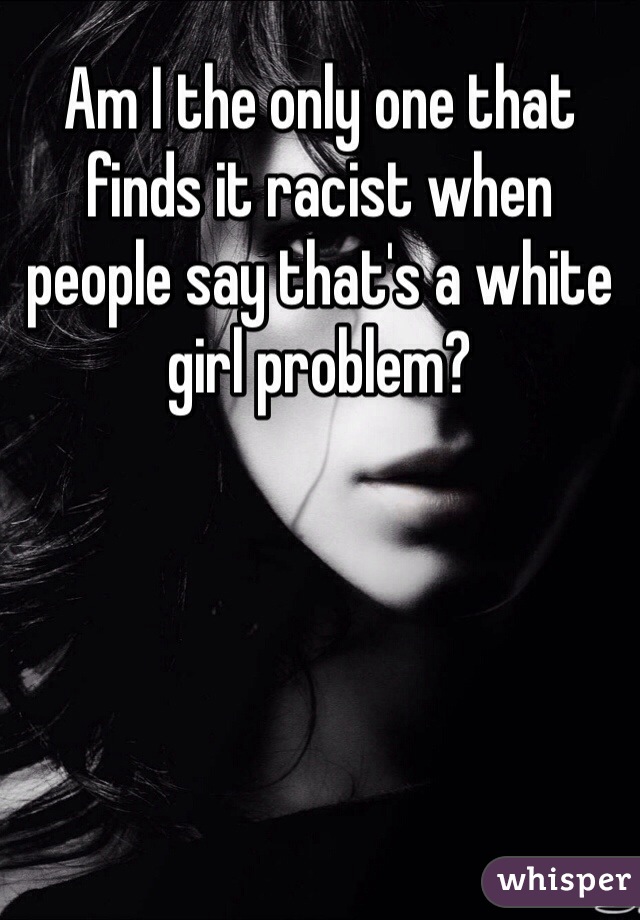 Am I the only one that finds it racist when people say that's a white girl problem?