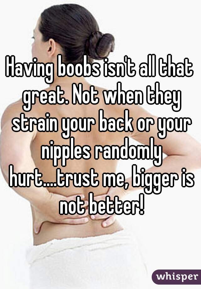 Having boobs isn't all that great. Not when they strain your back or your nipples randomly hurt....trust me, bigger is not better!