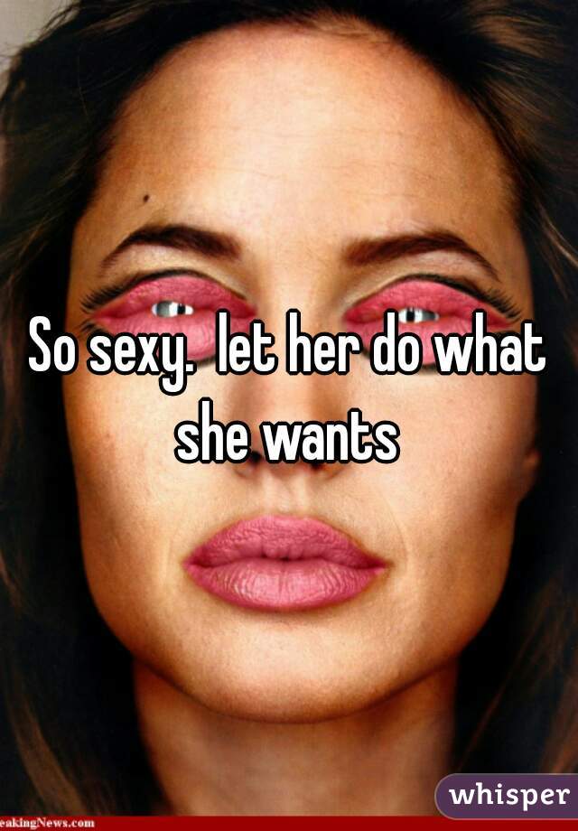 So sexy.  let her do what she wants 