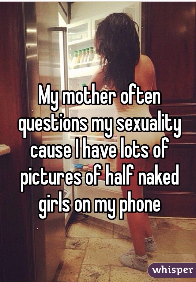 My mother often questions my sexuality cause I have lots of pictures of half naked girls on my phone